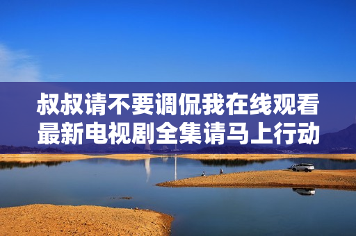 叔叔请不要调侃我在线观看最新电视剧全集请马上行动