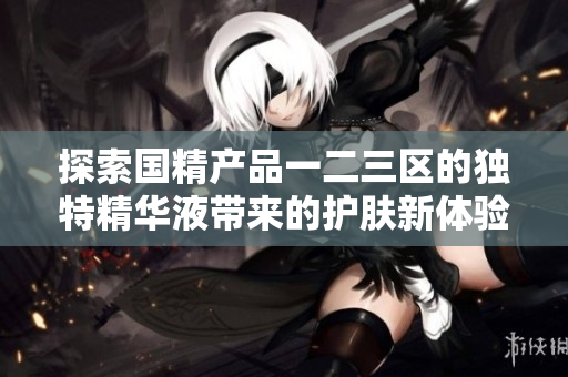 探索国精产品一二三区的独特精华液带来的护肤新体验