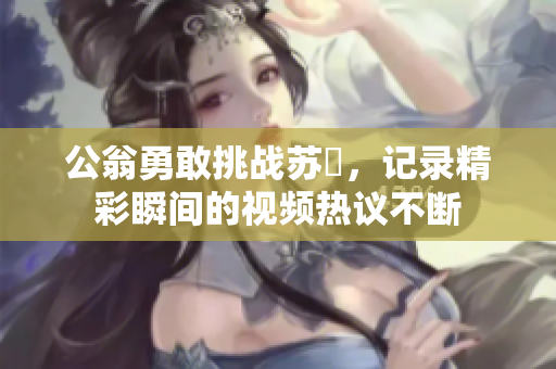 公翁勇敢挑战苏玥，记录精彩瞬间的视频热议不断