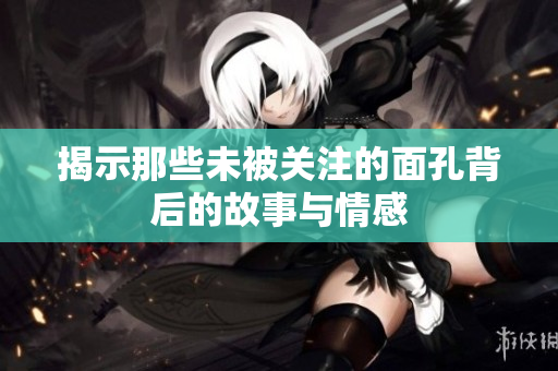 揭示那些未被关注的面孔背后的故事与情感