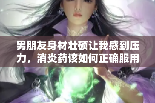 男朋友身材壮硕让我感到压力，消炎药该如何正确服用呢
