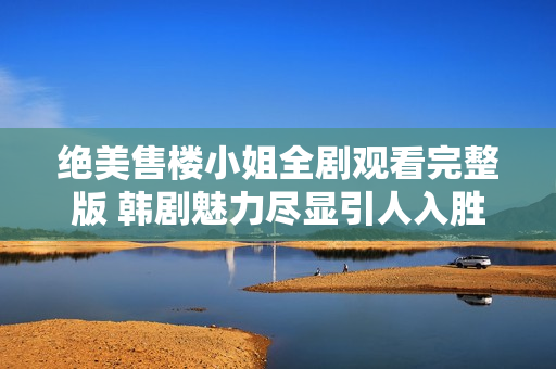 绝美售楼小姐全剧观看完整版 韩剧魅力尽显引人入胜