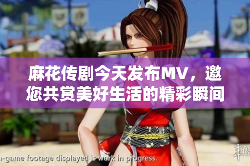 麻花传剧今天发布MV，邀您共赏美好生活的精彩瞬间