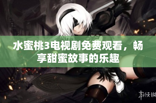 水蜜桃3电视剧免费观看，畅享甜蜜故事的乐趣