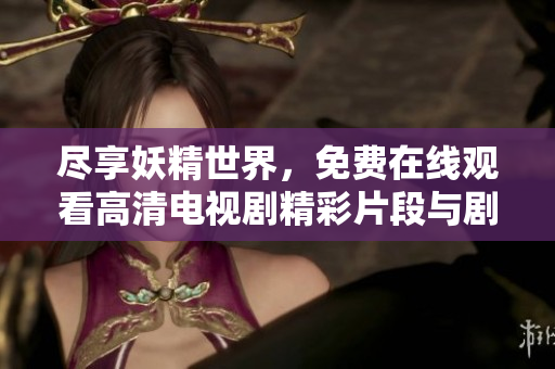尽享妖精世界，免费在线观看高清电视剧精彩片段与剧情解析