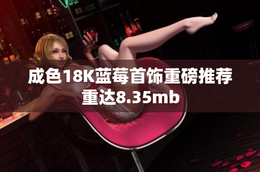 成色18K蓝莓首饰重磅推荐重达8.35mb