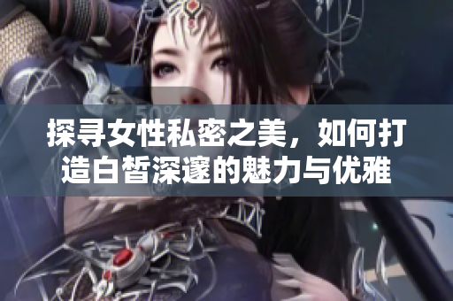探寻女性私密之美，如何打造白皙深邃的魅力与优雅
