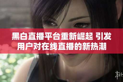 黑白直播平台重新崛起 引发用户对在线直播的新热潮