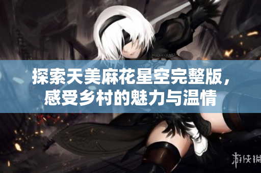 探索天美麻花星空完整版，感受乡村的魅力与温情