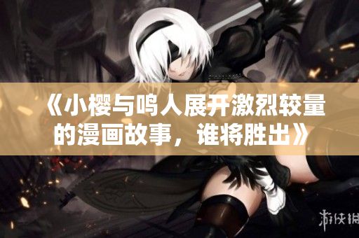 《小樱与鸣人展开激烈较量的漫画故事，谁将胜出》