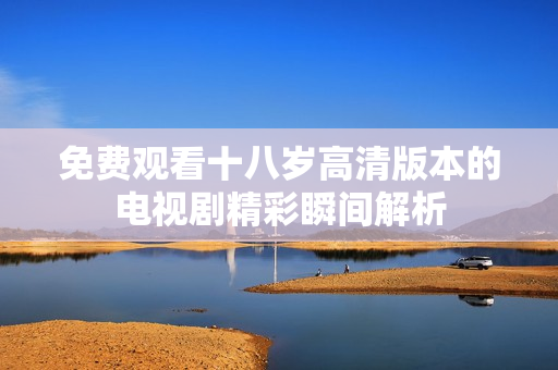 免费观看十八岁高清版本的电视剧精彩瞬间解析