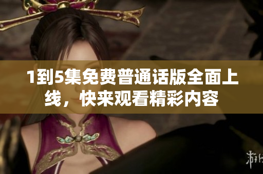 1到5集免费普通话版全面上线，快来观看精彩内容