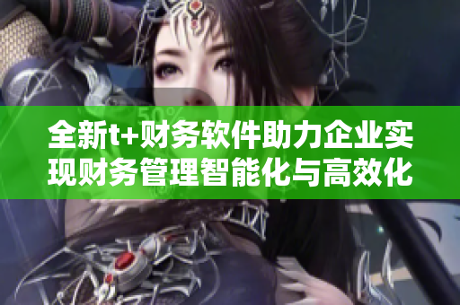 全新t+财务软件助力企业实现财务管理智能化与高效化 