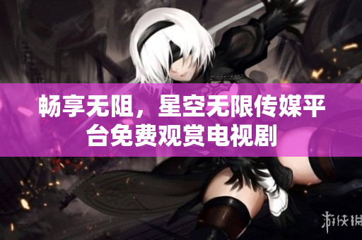 畅享无阻，星空无限传媒平台免费观赏电视剧