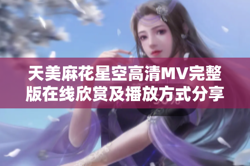 天美麻花星空高清MV完整版在线欣赏及播放方式分享