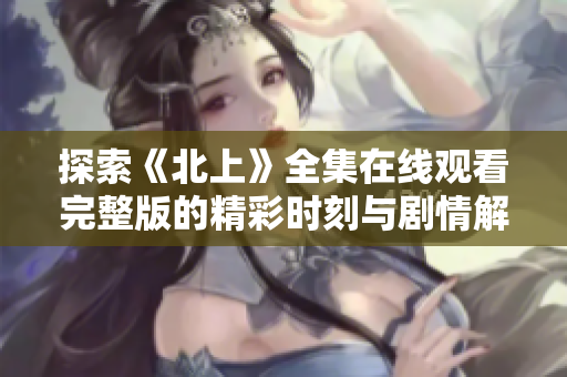 探索《北上》全集在线观看完整版的精彩时刻与剧情解析