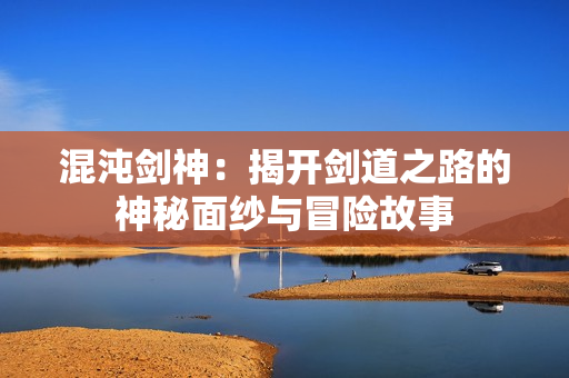 混沌剑神：揭开剑道之路的神秘面纱与冒险故事