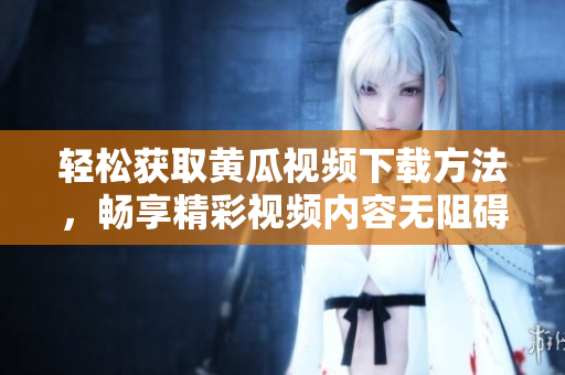 轻松获取黄瓜视频下载方法，畅享精彩视频内容无阻碍