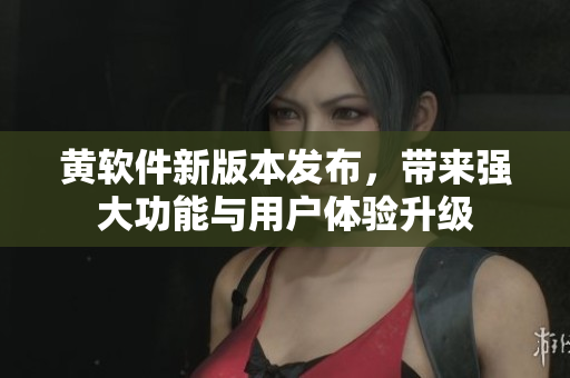 黄软件新版本发布，带来强大功能与用户体验升级