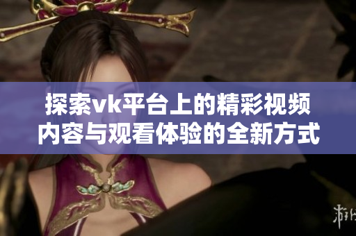 探索vk平台上的精彩视频内容与观看体验的全新方式