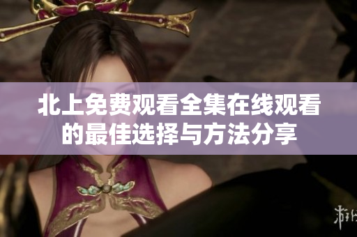 北上免费观看全集在线观看的最佳选择与方法分享