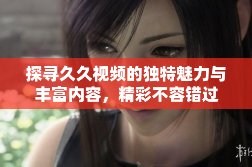 探寻久久视频的独特魅力与丰富内容，精彩不容错过