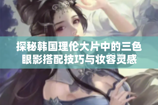 探秘韩国理伦大片中的三色眼影搭配技巧与妆容灵感