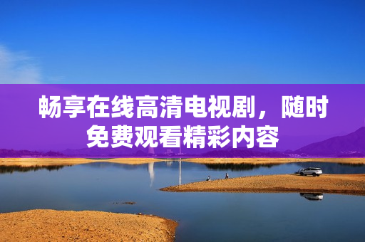 畅享在线高清电视剧，随时免费观看精彩内容