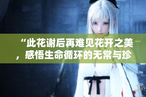 “此花谢后再难见花开之美，感悟生命循环的无常与珍贵”