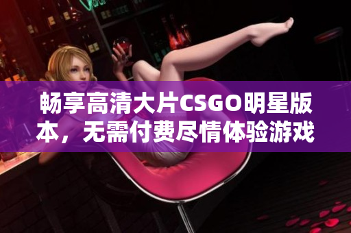 畅享高清大片CSGO明星版本，无需付费尽情体验游戏魅力