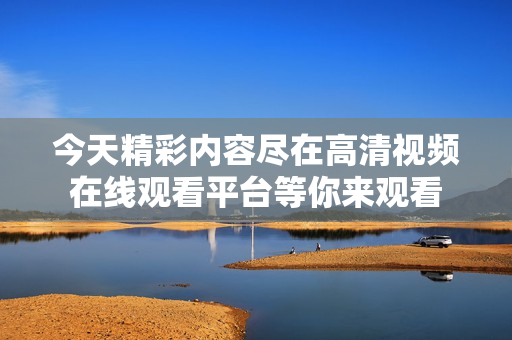 今天精彩内容尽在高清视频在线观看平台等你来观看