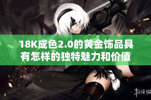 18K成色2.0的黄金饰品具有怎样的独特魅力和价值