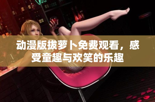 动漫版拔萝卜免费观看，感受童趣与欢笑的乐趣
