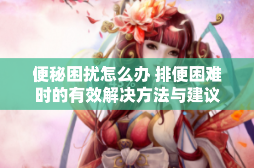便秘困扰怎么办 排便困难时的有效解决方法与建议