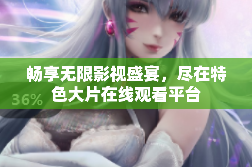 畅享无限影视盛宴，尽在特色大片在线观看平台