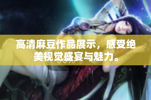 高清麻豆作品展示，感受绝美视觉盛宴与魅力。
