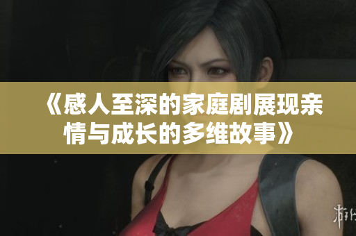 《感人至深的家庭剧展现亲情与成长的多维故事》