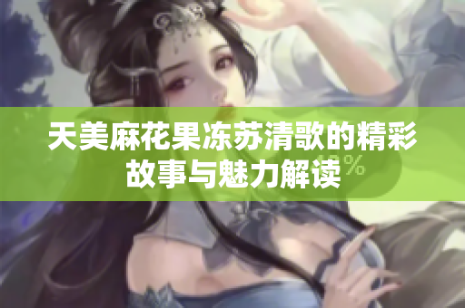 天美麻花果冻苏清歌的精彩故事与魅力解读