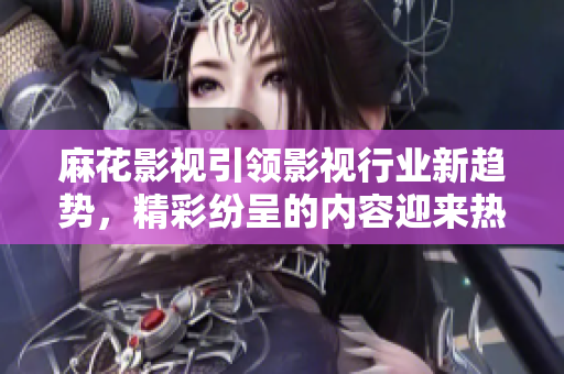 麻花影视引领影视行业新趋势，精彩纷呈的内容迎来热潮