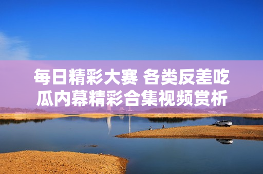 每日精彩大赛 各类反差吃瓜内幕精彩合集视频赏析