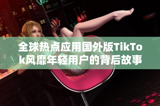 全球热点应用国外版TikTok风靡年轻用户的背后故事