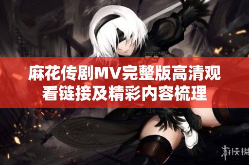 麻花传剧MV完整版高清观看链接及精彩内容梳理