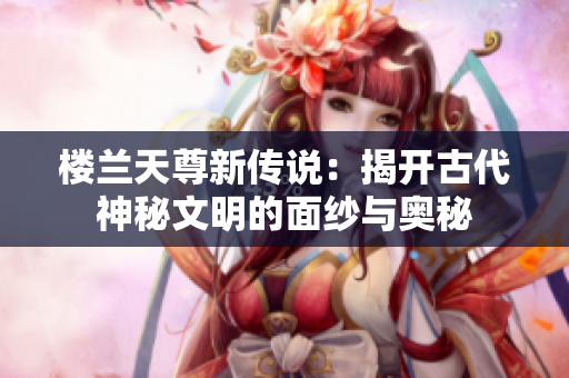 楼兰天尊新传说：揭开古代神秘文明的面纱与奥秘