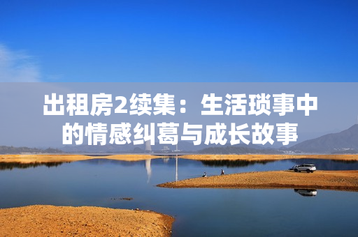 出租房2续集：生活琐事中的情感纠葛与成长故事