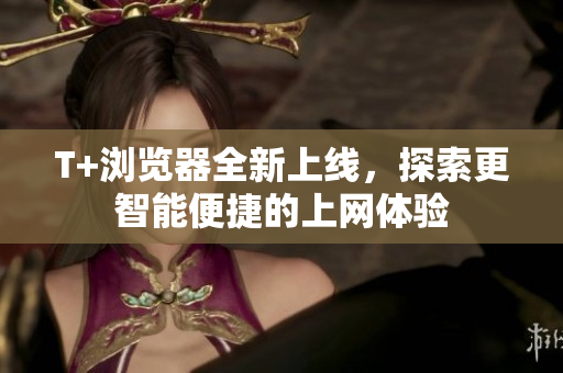 T+浏览器全新上线，探索更智能便捷的上网体验