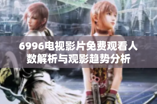 6996电视影片免费观看人数解析与观影趋势分析