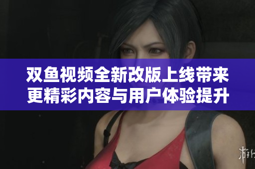 双鱼视频全新改版上线带来更精彩内容与用户体验提升