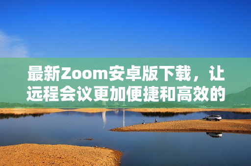 最新Zoom安卓版下载，让远程会议更加便捷和高效的选择
