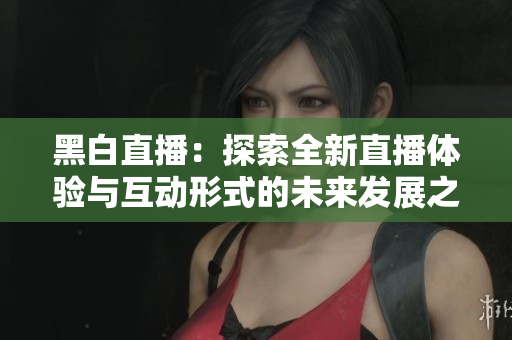 黑白直播：探索全新直播体验与互动形式的未来发展之路