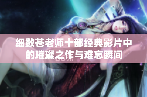 细数苍老师十部经典影片中的璀璨之作与难忘瞬间